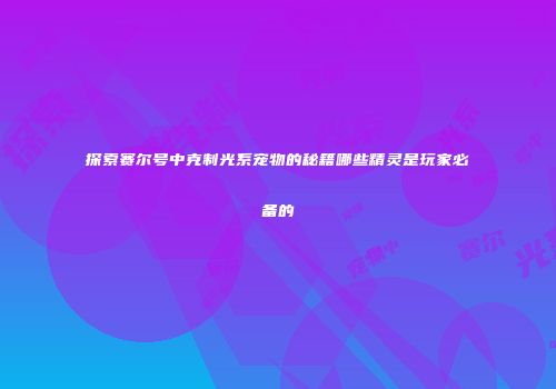 探索赛尔号中克制光系宠物的秘籍哪些精灵是玩家必备的