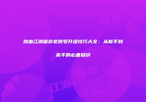 热血江湖端游老账号升级技巧大全：从新手到高手的必备知识