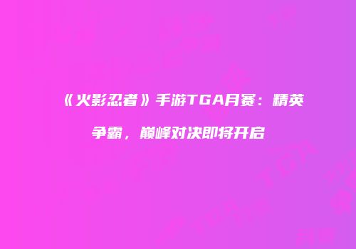 《火影忍者》手游TGA月赛：精英争霸，巅峰对决即将开启
