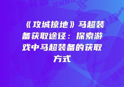 《攻城掠地》马超装备获取途径：探索游戏中马超装备的获取方式