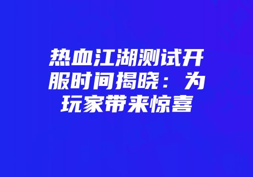 热血江湖测试开服时间揭晓：为玩家带来惊喜