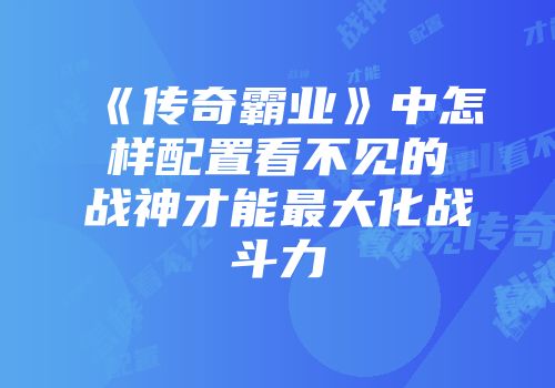 《传奇霸业》中怎样配置看不见的战神才能最大化战斗力