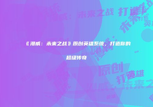 《漫威：未来之战》原创英雄系统，打造你的超级传奇