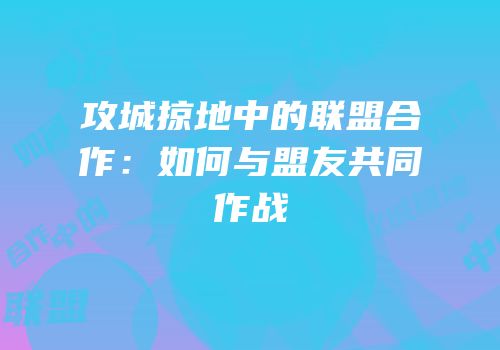 攻城掠地中的联盟合作：如何与盟友共同作战
