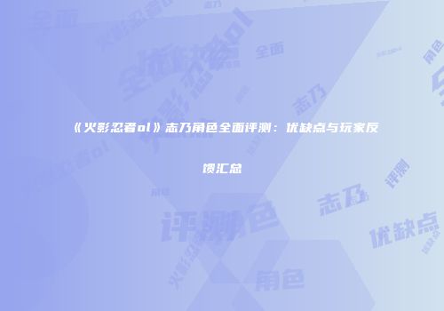 《火影忍者ol》志乃角色全面评测：优缺点与玩家反馈汇总