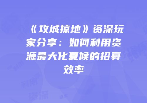 《攻城掠地》资深玩家分享:如何利用资源最大化夏候的招募效率
