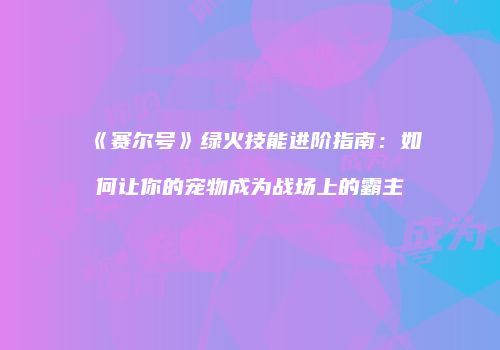 《赛尔号》绿火技能进阶指南：如何让你的宠物成为战场上的霸主