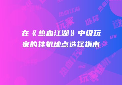在《热血江湖》中级玩家的挂机地点选择指南