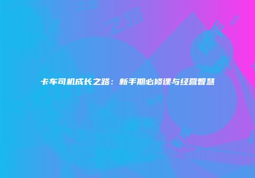 卡车司机成长之路：新手期必修课与经营智慧