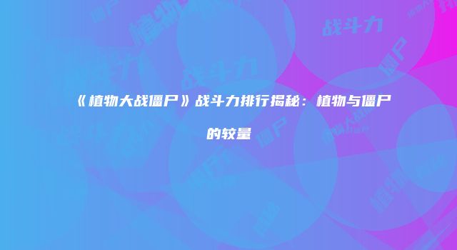 《植物大战僵尸》战斗力排行揭秘：植物与僵尸的较量