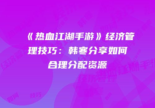 《热血江湖手游》经济管理技巧：韩寒分享如何合理分配资源