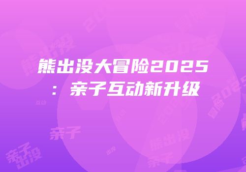 熊出没大冒险2025：亲子互动新升级