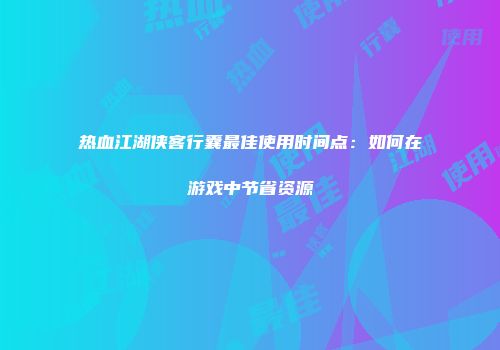 热血江湖侠客行囊最佳使用时间点:如何在游戏中节省资源