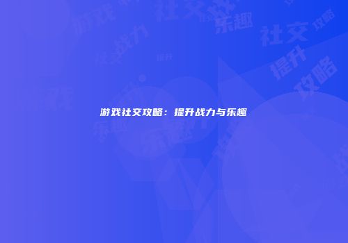 游戏社交攻略：提升战力与乐趣