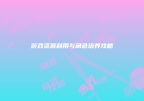 游戏资源利用与角色培养攻略