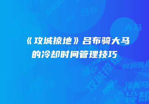 《攻城掠地》吕布骑大马的冷却时间管理技巧