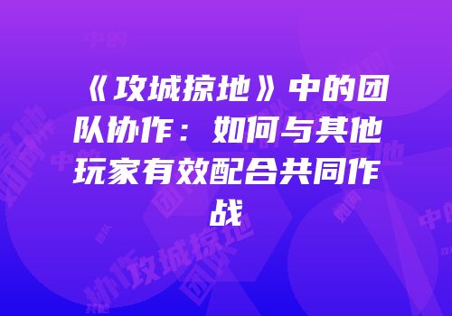《攻城掠地》中的团队协作：如何与其他玩家有效配合共同作战