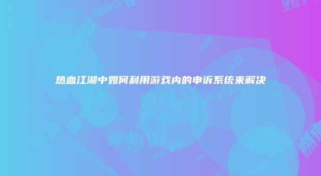 热血江湖中如何利用游戏内的申诉系统来解决