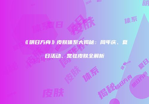 《明日方舟》皮肤体系大揭秘：周年庆、夏日活动、常驻皮肤全解析