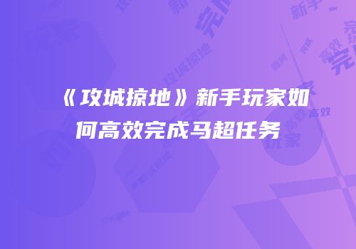 《攻城掠地》新手玩家如何高效完成马超任务