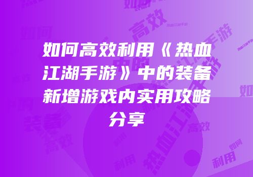 如何高效利用《热血江湖手游》中的装备新增游戏内实用攻略分享