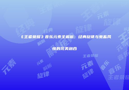 《王者荣耀》音乐元素全解析：经典旋律与鬼畜风情的完美融合
