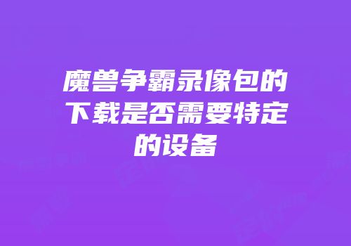 魔兽争霸录像包的下载是否需要特定的设备