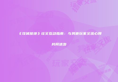 《攻城掠地》社交互动指南：与其他玩家交流心得共同进步