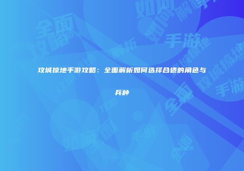 攻城掠地手游攻略：全面解析如何选择合适的角色与兵种