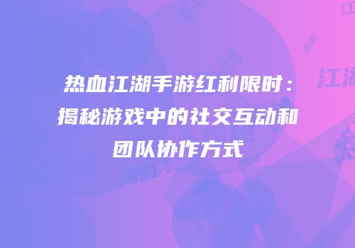 热血江湖手游红利限时：揭秘游戏中的社交互动和团队协作方式