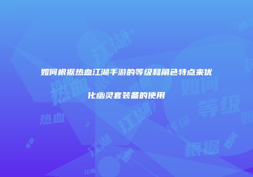 如何根据热血江湖手游的等级和角色特点来优化幽灵套装备的使用