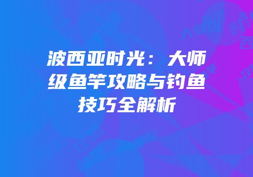 波西亚时光：大师级鱼竿攻略与钓鱼技巧全解析