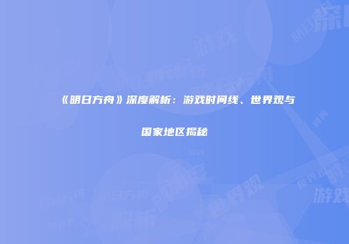 《明日方舟》深度解析：游戏时间线、世界观与国家地区揭秘