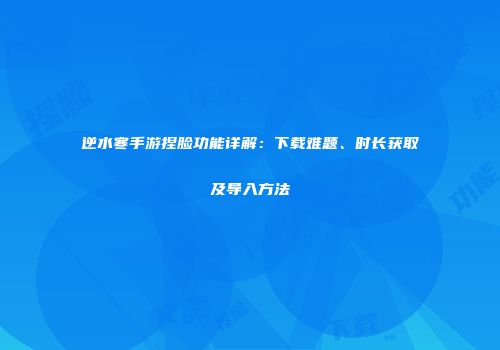 逆水寒手游捏脸功能详解：下载难题、时长获取及导入方法