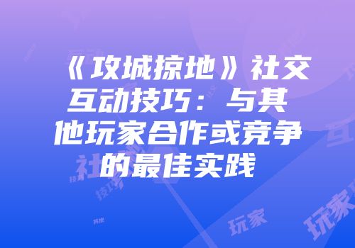《攻城掠地》社交互动技巧：与其他玩家合作或竞争的最佳实践