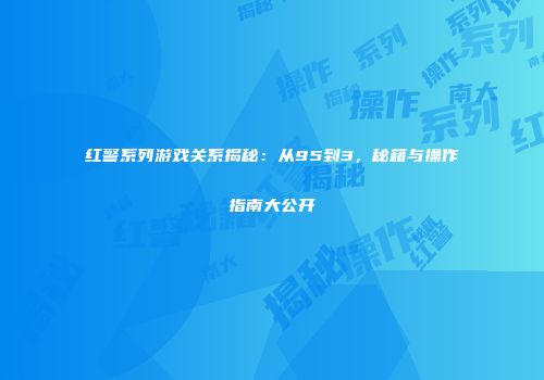 红警系列游戏关系揭秘：从95到3，秘籍与操作指南大公开