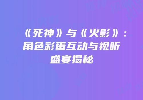 《死神》与《火影》：角色彩蛋互动与视听盛宴揭秘