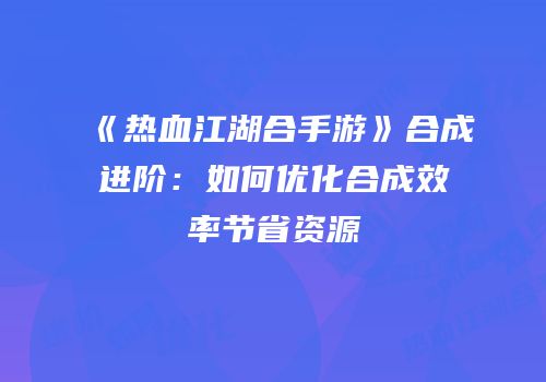 《热血江湖合手游》合成进阶:如何优化合成效率节省资源