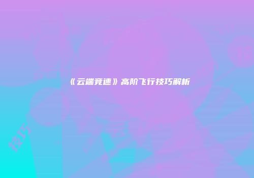 《云端竞速》高阶飞行技巧解析