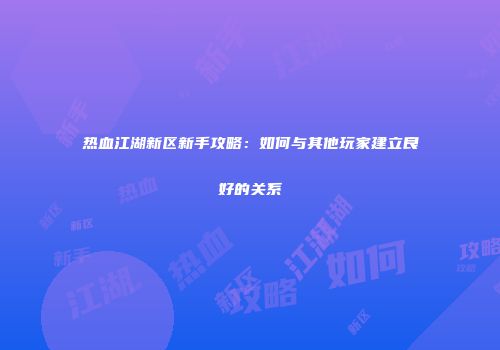 热血江湖新区新手攻略：如何与其他玩家建立良好的关系