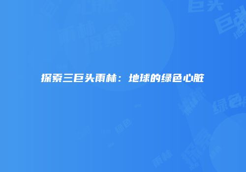 探索三巨头雨林：地球的绿色心脏