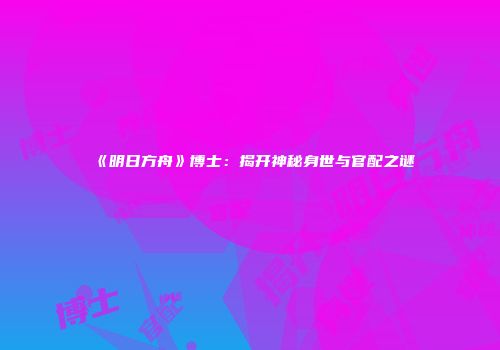 《明日方舟》博士：揭开神秘身世与官配之谜