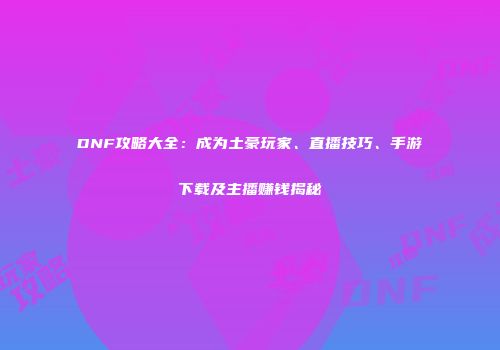 DNF攻略大全：成为土豪玩家、直播技巧、手游下载及主播赚钱揭秘