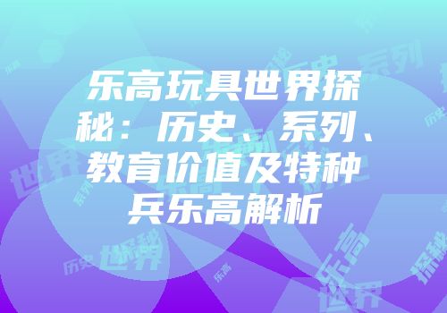 乐高玩具世界探秘：历史、系列、教育价值及特种兵乐高解析