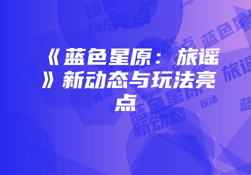 《蓝色星原：旅谣》新动态与玩法亮点