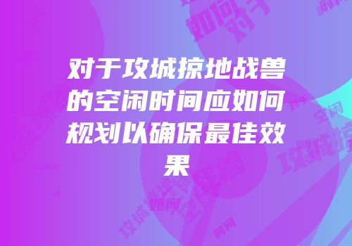 对于攻城掠地战兽的空闲时间应如何规划以确保最佳效果