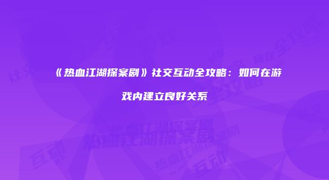 《热血江湖探案剧》社交互动全攻略：如何在游戏内建立良好关系