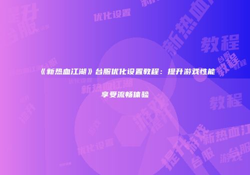 《新热血江湖》台服优化设置教程：提升游戏性能享受流畅体验