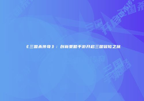 《三国杀传奇》：创新策略手游开启三国冒险之旅
