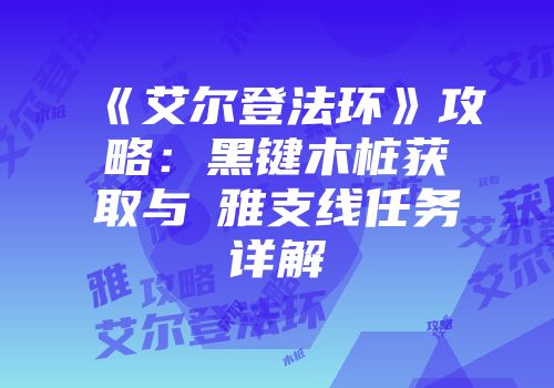 《艾尔登法环》攻略：黑键木桩获取与菈雅支线任务详解